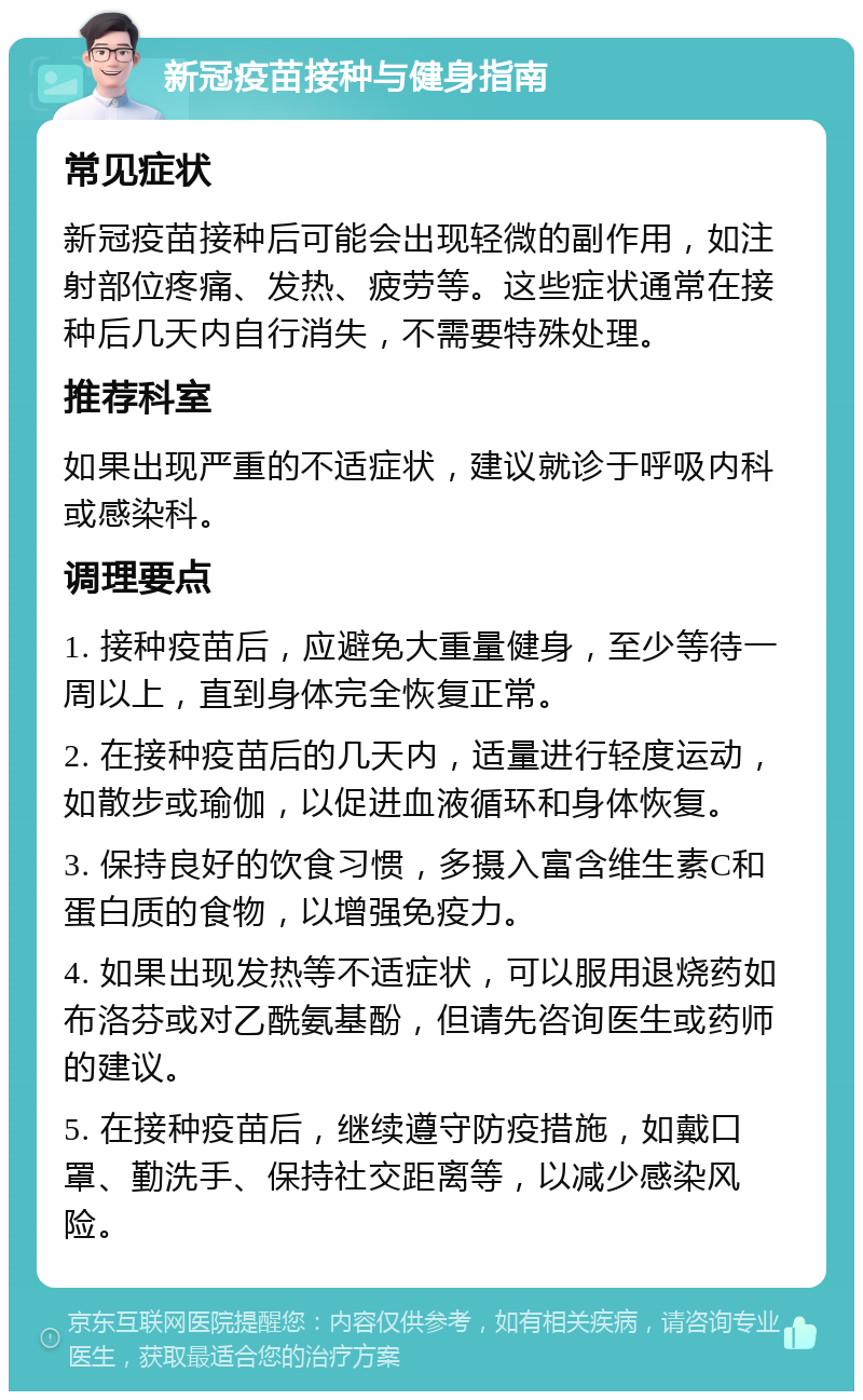 新冠疫苗接种与健身指南 常见症状 新冠疫苗接种后可能会出现轻微的副作用，如注射部位疼痛、发热、疲劳等。这些症状通常在接种后几天内自行消失，不需要特殊处理。 推荐科室 如果出现严重的不适症状，建议就诊于呼吸内科或感染科。 调理要点 1. 接种疫苗后，应避免大重量健身，至少等待一周以上，直到身体完全恢复正常。 2. 在接种疫苗后的几天内，适量进行轻度运动，如散步或瑜伽，以促进血液循环和身体恢复。 3. 保持良好的饮食习惯，多摄入富含维生素C和蛋白质的食物，以增强免疫力。 4. 如果出现发热等不适症状，可以服用退烧药如布洛芬或对乙酰氨基酚，但请先咨询医生或药师的建议。 5. 在接种疫苗后，继续遵守防疫措施，如戴口罩、勤洗手、保持社交距离等，以减少感染风险。