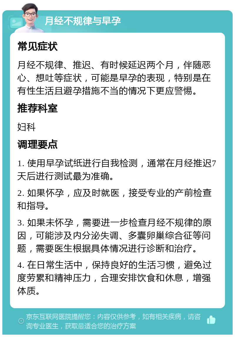 月经不规律与早孕 常见症状 月经不规律、推迟、有时候延迟两个月，伴随恶心、想吐等症状，可能是早孕的表现，特别是在有性生活且避孕措施不当的情况下更应警惕。 推荐科室 妇科 调理要点 1. 使用早孕试纸进行自我检测，通常在月经推迟7天后进行测试最为准确。 2. 如果怀孕，应及时就医，接受专业的产前检查和指导。 3. 如果未怀孕，需要进一步检查月经不规律的原因，可能涉及内分泌失调、多囊卵巢综合征等问题，需要医生根据具体情况进行诊断和治疗。 4. 在日常生活中，保持良好的生活习惯，避免过度劳累和精神压力，合理安排饮食和休息，增强体质。