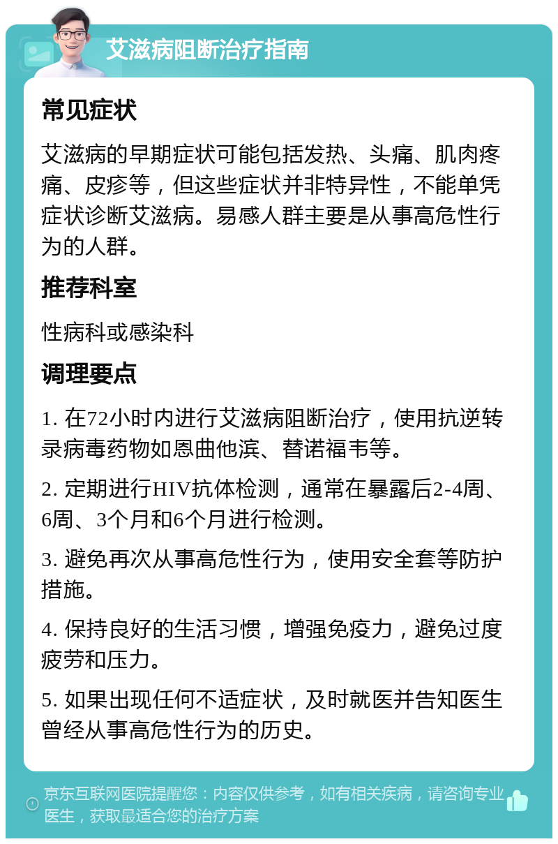 艾滋病阻断治疗指南 常见症状 艾滋病的早期症状可能包括发热、头痛、肌肉疼痛、皮疹等，但这些症状并非特异性，不能单凭症状诊断艾滋病。易感人群主要是从事高危性行为的人群。 推荐科室 性病科或感染科 调理要点 1. 在72小时内进行艾滋病阻断治疗，使用抗逆转录病毒药物如恩曲他滨、替诺福韦等。 2. 定期进行HIV抗体检测，通常在暴露后2-4周、6周、3个月和6个月进行检测。 3. 避免再次从事高危性行为，使用安全套等防护措施。 4. 保持良好的生活习惯，增强免疫力，避免过度疲劳和压力。 5. 如果出现任何不适症状，及时就医并告知医生曾经从事高危性行为的历史。