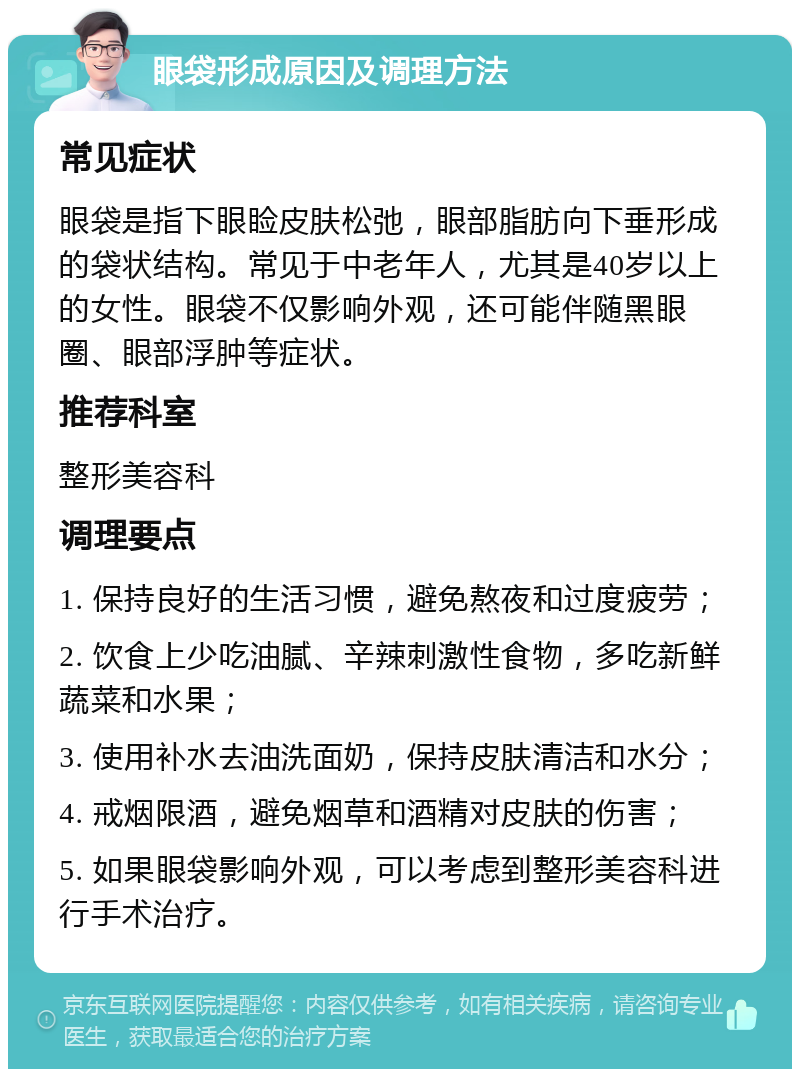 眼袋形成原因及调理方法 常见症状 眼袋是指下眼睑皮肤松弛，眼部脂肪向下垂形成的袋状结构。常见于中老年人，尤其是40岁以上的女性。眼袋不仅影响外观，还可能伴随黑眼圈、眼部浮肿等症状。 推荐科室 整形美容科 调理要点 1. 保持良好的生活习惯，避免熬夜和过度疲劳； 2. 饮食上少吃油腻、辛辣刺激性食物，多吃新鲜蔬菜和水果； 3. 使用补水去油洗面奶，保持皮肤清洁和水分； 4. 戒烟限酒，避免烟草和酒精对皮肤的伤害； 5. 如果眼袋影响外观，可以考虑到整形美容科进行手术治疗。