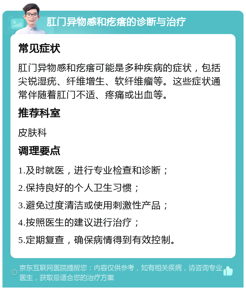 肛门异物感和疙瘩的诊断与治疗 常见症状 肛门异物感和疙瘩可能是多种疾病的症状，包括尖锐湿疣、纤维增生、软纤维瘤等。这些症状通常伴随着肛门不适、疼痛或出血等。 推荐科室 皮肤科 调理要点 1.及时就医，进行专业检查和诊断； 2.保持良好的个人卫生习惯； 3.避免过度清洁或使用刺激性产品； 4.按照医生的建议进行治疗； 5.定期复查，确保病情得到有效控制。