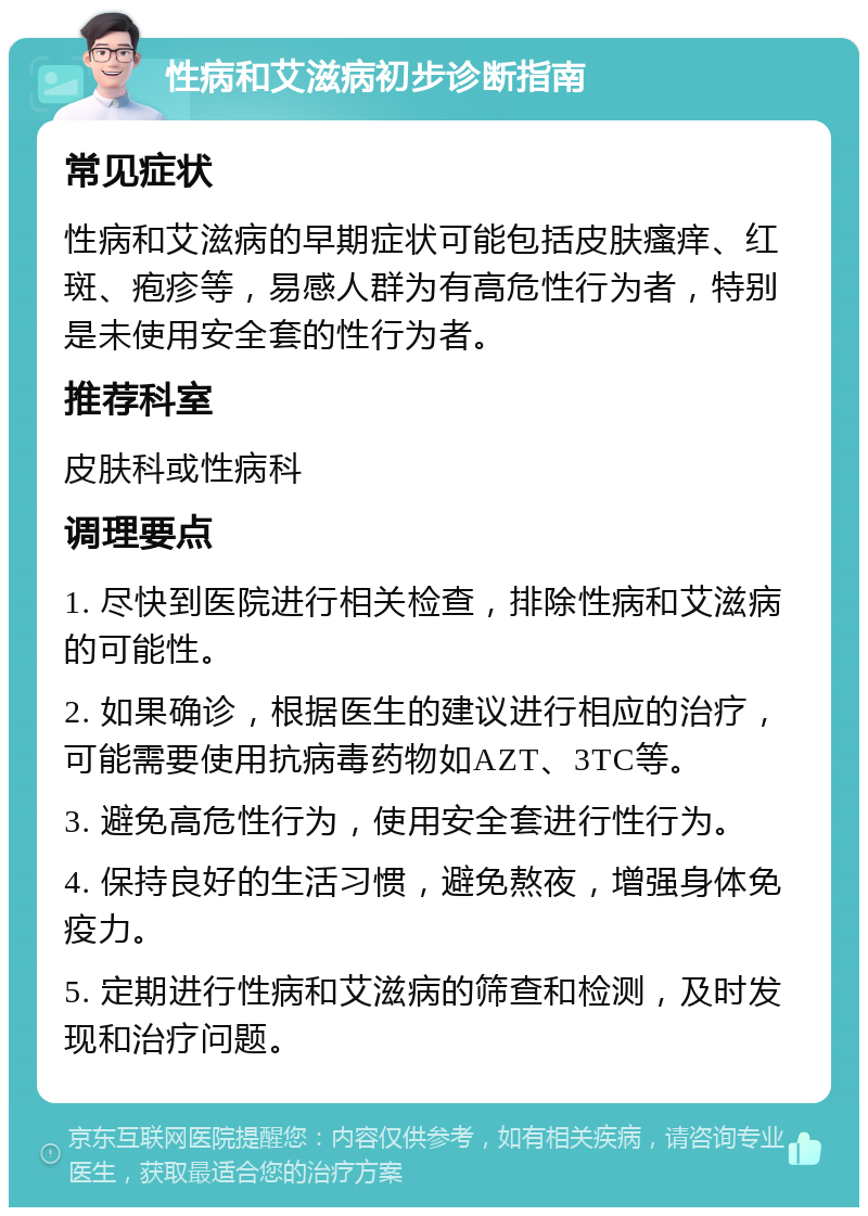 性病和艾滋病初步诊断指南 常见症状 性病和艾滋病的早期症状可能包括皮肤瘙痒、红斑、疱疹等，易感人群为有高危性行为者，特别是未使用安全套的性行为者。 推荐科室 皮肤科或性病科 调理要点 1. 尽快到医院进行相关检查，排除性病和艾滋病的可能性。 2. 如果确诊，根据医生的建议进行相应的治疗，可能需要使用抗病毒药物如AZT、3TC等。 3. 避免高危性行为，使用安全套进行性行为。 4. 保持良好的生活习惯，避免熬夜，增强身体免疫力。 5. 定期进行性病和艾滋病的筛查和检测，及时发现和治疗问题。