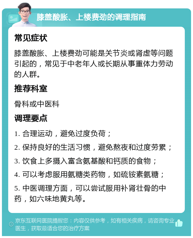 膝盖酸胀、上楼费劲的调理指南 常见症状 膝盖酸胀、上楼费劲可能是关节炎或肾虚等问题引起的，常见于中老年人或长期从事重体力劳动的人群。 推荐科室 骨科或中医科 调理要点 1. 合理运动，避免过度负荷； 2. 保持良好的生活习惯，避免熬夜和过度劳累； 3. 饮食上多摄入富含氨基酸和钙质的食物； 4. 可以考虑服用氨糖类药物，如硫铵素氨糖； 5. 中医调理方面，可以尝试服用补肾壮骨的中药，如六味地黄丸等。