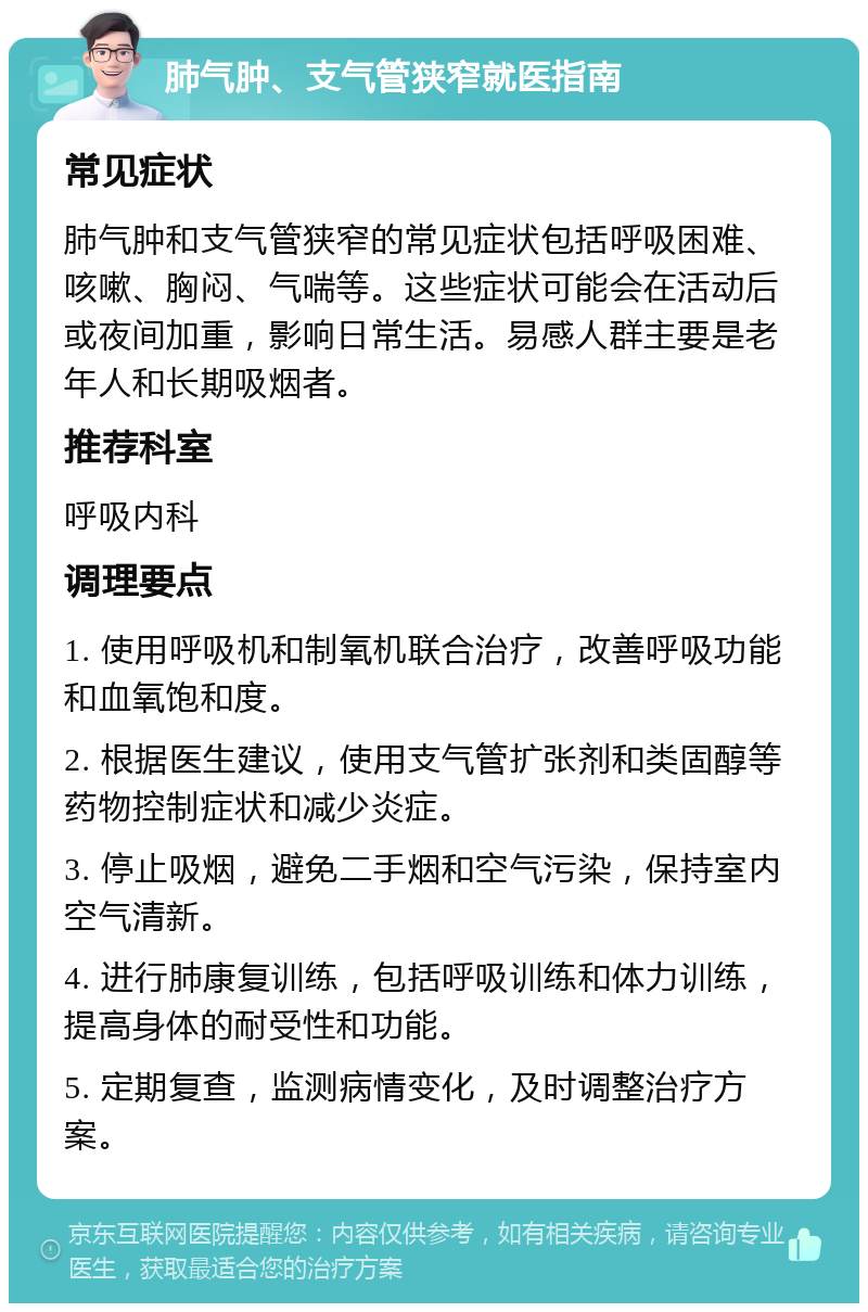 肺气肿、支气管狭窄就医指南 常见症状 肺气肿和支气管狭窄的常见症状包括呼吸困难、咳嗽、胸闷、气喘等。这些症状可能会在活动后或夜间加重，影响日常生活。易感人群主要是老年人和长期吸烟者。 推荐科室 呼吸内科 调理要点 1. 使用呼吸机和制氧机联合治疗，改善呼吸功能和血氧饱和度。 2. 根据医生建议，使用支气管扩张剂和类固醇等药物控制症状和减少炎症。 3. 停止吸烟，避免二手烟和空气污染，保持室内空气清新。 4. 进行肺康复训练，包括呼吸训练和体力训练，提高身体的耐受性和功能。 5. 定期复查，监测病情变化，及时调整治疗方案。