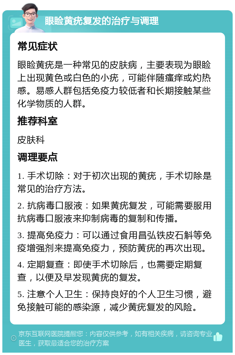 眼睑黄疣复发的治疗与调理 常见症状 眼睑黄疣是一种常见的皮肤病，主要表现为眼睑上出现黄色或白色的小疣，可能伴随瘙痒或灼热感。易感人群包括免疫力较低者和长期接触某些化学物质的人群。 推荐科室 皮肤科 调理要点 1. 手术切除：对于初次出现的黄疣，手术切除是常见的治疗方法。 2. 抗病毒口服液：如果黄疣复发，可能需要服用抗病毒口服液来抑制病毒的复制和传播。 3. 提高免疫力：可以通过食用昌弘铁皮石斛等免疫增强剂来提高免疫力，预防黄疣的再次出现。 4. 定期复查：即使手术切除后，也需要定期复查，以便及早发现黄疣的复发。 5. 注意个人卫生：保持良好的个人卫生习惯，避免接触可能的感染源，减少黄疣复发的风险。