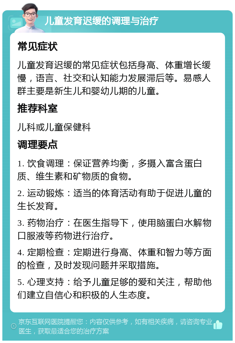 儿童发育迟缓的调理与治疗 常见症状 儿童发育迟缓的常见症状包括身高、体重增长缓慢，语言、社交和认知能力发展滞后等。易感人群主要是新生儿和婴幼儿期的儿童。 推荐科室 儿科或儿童保健科 调理要点 1. 饮食调理：保证营养均衡，多摄入富含蛋白质、维生素和矿物质的食物。 2. 运动锻炼：适当的体育活动有助于促进儿童的生长发育。 3. 药物治疗：在医生指导下，使用脑蛋白水解物口服液等药物进行治疗。 4. 定期检查：定期进行身高、体重和智力等方面的检查，及时发现问题并采取措施。 5. 心理支持：给予儿童足够的爱和关注，帮助他们建立自信心和积极的人生态度。