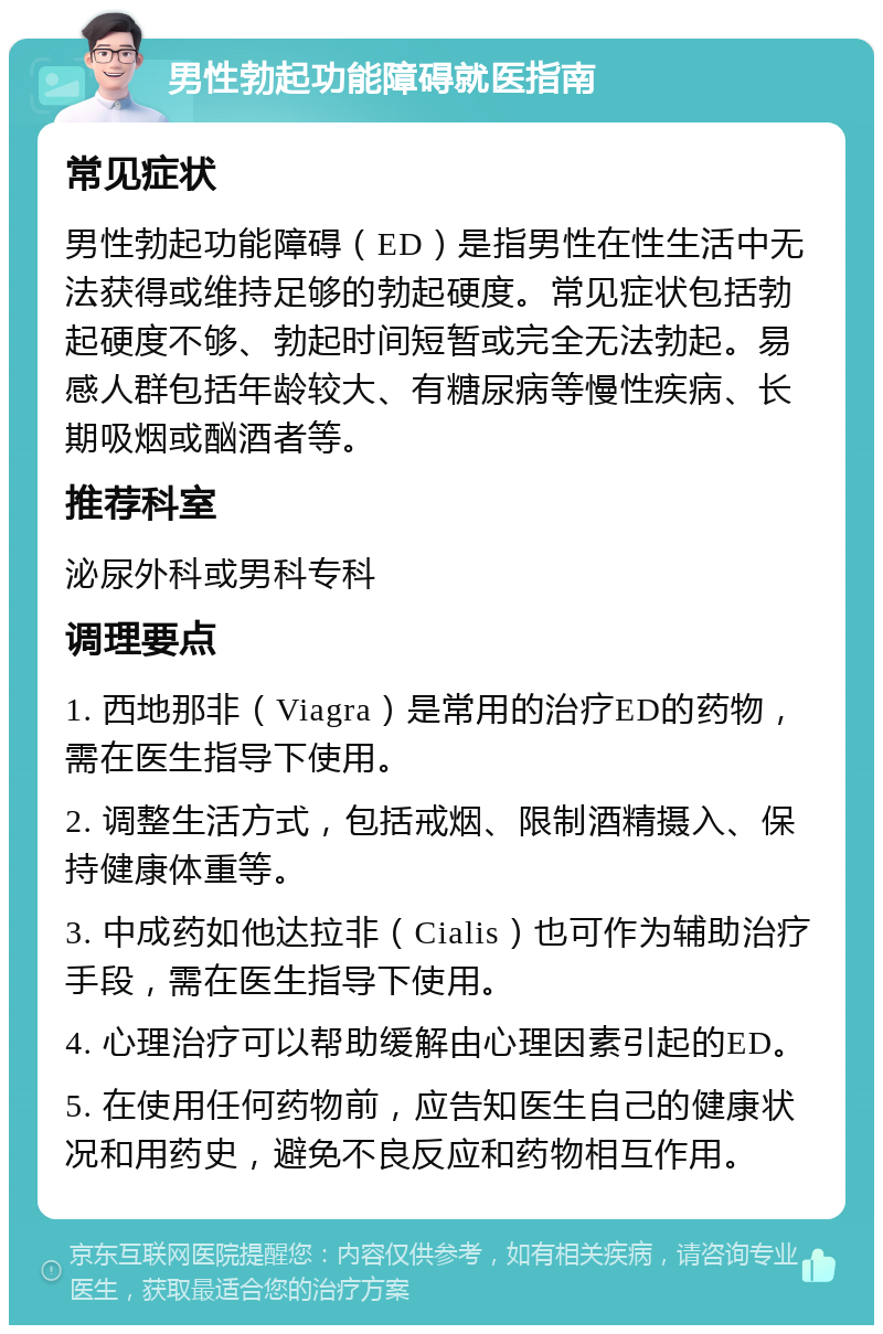 男性勃起功能障碍就医指南 常见症状 男性勃起功能障碍（ED）是指男性在性生活中无法获得或维持足够的勃起硬度。常见症状包括勃起硬度不够、勃起时间短暂或完全无法勃起。易感人群包括年龄较大、有糖尿病等慢性疾病、长期吸烟或酗酒者等。 推荐科室 泌尿外科或男科专科 调理要点 1. 西地那非（Viagra）是常用的治疗ED的药物，需在医生指导下使用。 2. 调整生活方式，包括戒烟、限制酒精摄入、保持健康体重等。 3. 中成药如他达拉非（Cialis）也可作为辅助治疗手段，需在医生指导下使用。 4. 心理治疗可以帮助缓解由心理因素引起的ED。 5. 在使用任何药物前，应告知医生自己的健康状况和用药史，避免不良反应和药物相互作用。