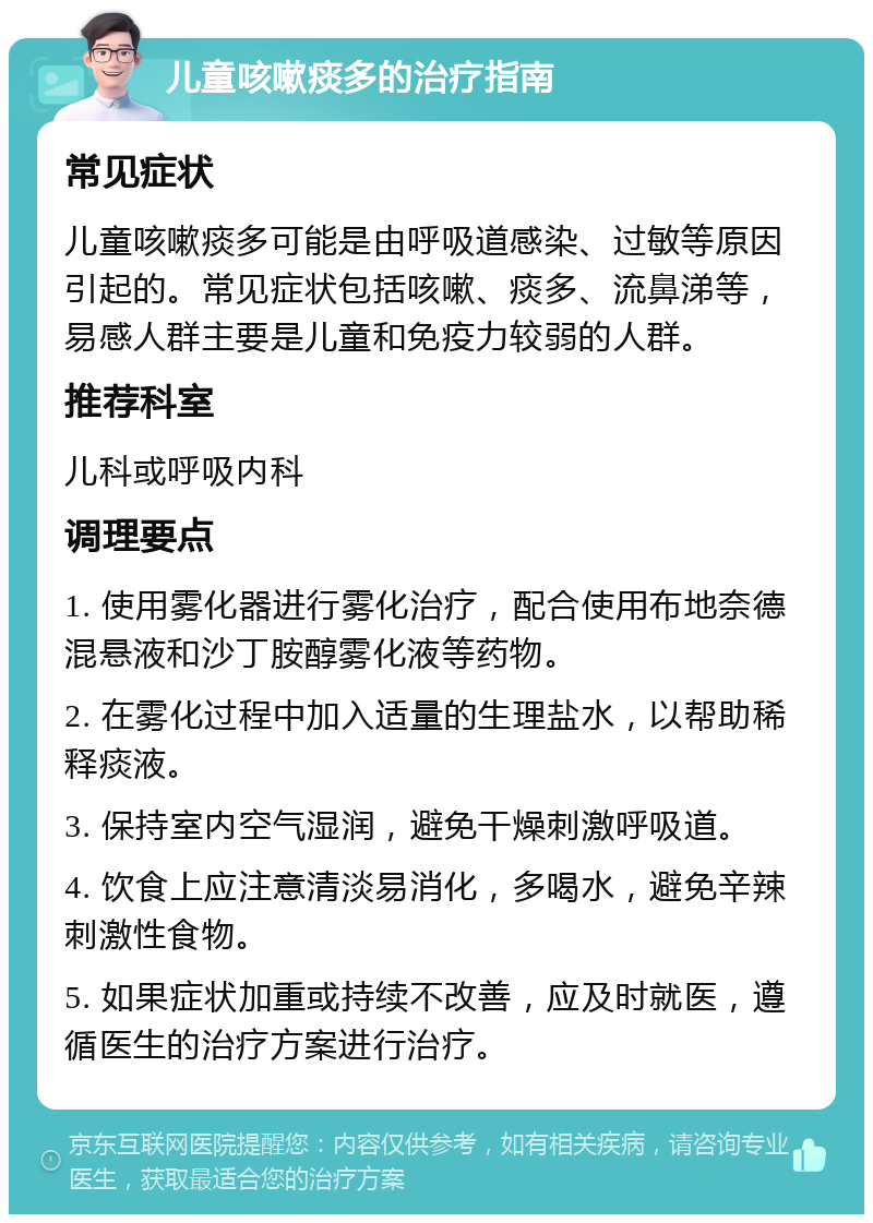 儿童咳嗽痰多的治疗指南 常见症状 儿童咳嗽痰多可能是由呼吸道感染、过敏等原因引起的。常见症状包括咳嗽、痰多、流鼻涕等，易感人群主要是儿童和免疫力较弱的人群。 推荐科室 儿科或呼吸内科 调理要点 1. 使用雾化器进行雾化治疗，配合使用布地奈德混悬液和沙丁胺醇雾化液等药物。 2. 在雾化过程中加入适量的生理盐水，以帮助稀释痰液。 3. 保持室内空气湿润，避免干燥刺激呼吸道。 4. 饮食上应注意清淡易消化，多喝水，避免辛辣刺激性食物。 5. 如果症状加重或持续不改善，应及时就医，遵循医生的治疗方案进行治疗。