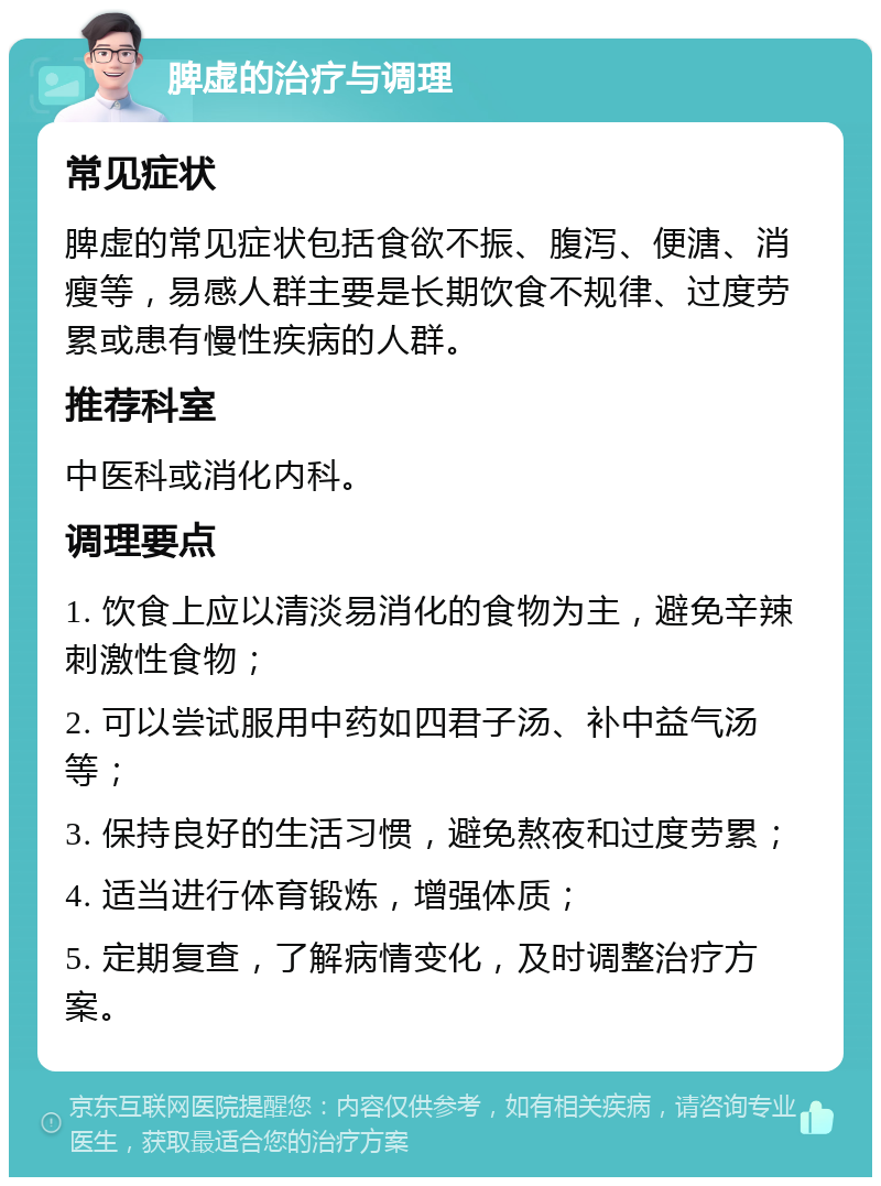 脾虚的治疗与调理 常见症状 脾虚的常见症状包括食欲不振、腹泻、便溏、消瘦等，易感人群主要是长期饮食不规律、过度劳累或患有慢性疾病的人群。 推荐科室 中医科或消化内科。 调理要点 1. 饮食上应以清淡易消化的食物为主，避免辛辣刺激性食物； 2. 可以尝试服用中药如四君子汤、补中益气汤等； 3. 保持良好的生活习惯，避免熬夜和过度劳累； 4. 适当进行体育锻炼，增强体质； 5. 定期复查，了解病情变化，及时调整治疗方案。