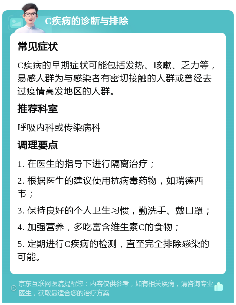 C疾病的诊断与排除 常见症状 C疾病的早期症状可能包括发热、咳嗽、乏力等，易感人群为与感染者有密切接触的人群或曾经去过疫情高发地区的人群。 推荐科室 呼吸内科或传染病科 调理要点 1. 在医生的指导下进行隔离治疗； 2. 根据医生的建议使用抗病毒药物，如瑞德西韦； 3. 保持良好的个人卫生习惯，勤洗手、戴口罩； 4. 加强营养，多吃富含维生素C的食物； 5. 定期进行C疾病的检测，直至完全排除感染的可能。