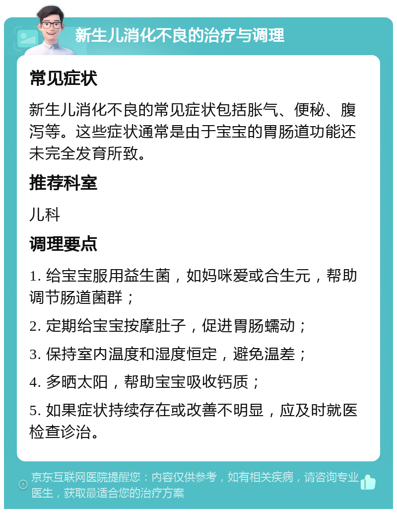 新生儿消化不良的治疗与调理 常见症状 新生儿消化不良的常见症状包括胀气、便秘、腹泻等。这些症状通常是由于宝宝的胃肠道功能还未完全发育所致。 推荐科室 儿科 调理要点 1. 给宝宝服用益生菌，如妈咪爱或合生元，帮助调节肠道菌群； 2. 定期给宝宝按摩肚子，促进胃肠蠕动； 3. 保持室内温度和湿度恒定，避免温差； 4. 多晒太阳，帮助宝宝吸收钙质； 5. 如果症状持续存在或改善不明显，应及时就医检查诊治。