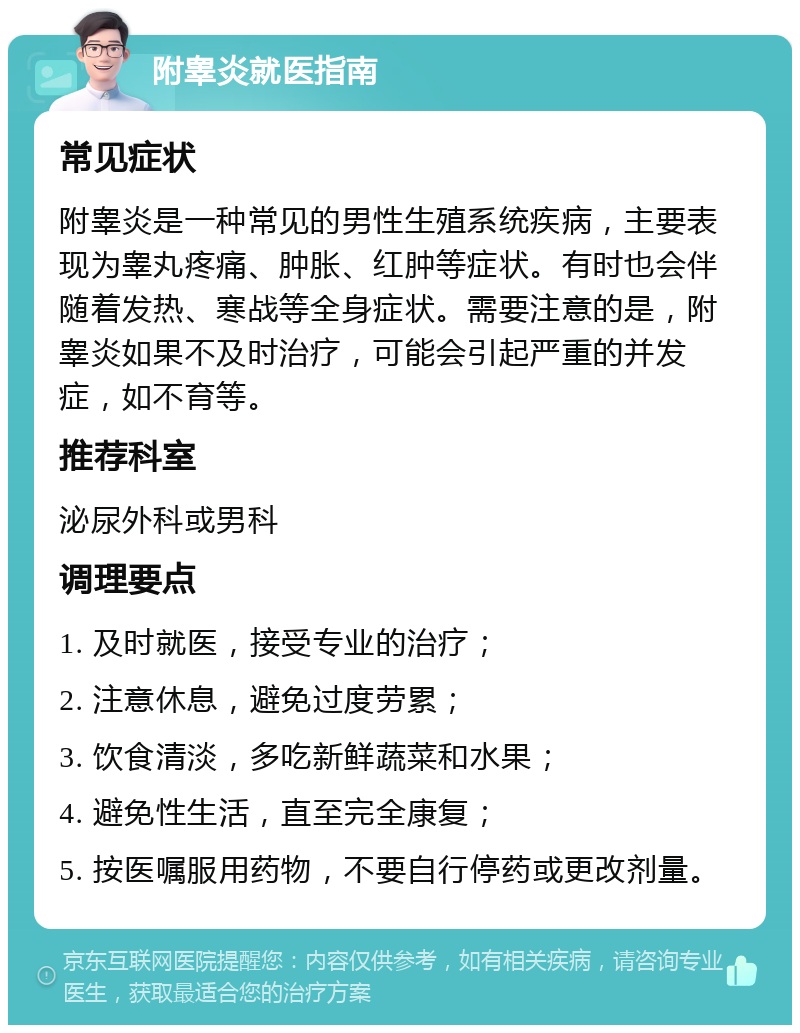 附睾炎就医指南 常见症状 附睾炎是一种常见的男性生殖系统疾病，主要表现为睾丸疼痛、肿胀、红肿等症状。有时也会伴随着发热、寒战等全身症状。需要注意的是，附睾炎如果不及时治疗，可能会引起严重的并发症，如不育等。 推荐科室 泌尿外科或男科 调理要点 1. 及时就医，接受专业的治疗； 2. 注意休息，避免过度劳累； 3. 饮食清淡，多吃新鲜蔬菜和水果； 4. 避免性生活，直至完全康复； 5. 按医嘱服用药物，不要自行停药或更改剂量。