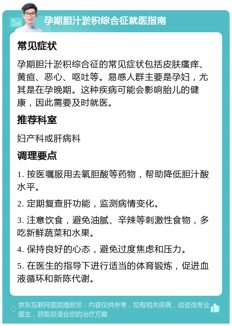 孕期胆汁淤积综合征就医指南 常见症状 孕期胆汁淤积综合征的常见症状包括皮肤瘙痒、黄疸、恶心、呕吐等。易感人群主要是孕妇，尤其是在孕晚期。这种疾病可能会影响胎儿的健康，因此需要及时就医。 推荐科室 妇产科或肝病科 调理要点 1. 按医嘱服用去氧胆酸等药物，帮助降低胆汁酸水平。 2. 定期复查肝功能，监测病情变化。 3. 注意饮食，避免油腻、辛辣等刺激性食物，多吃新鲜蔬菜和水果。 4. 保持良好的心态，避免过度焦虑和压力。 5. 在医生的指导下进行适当的体育锻炼，促进血液循环和新陈代谢。