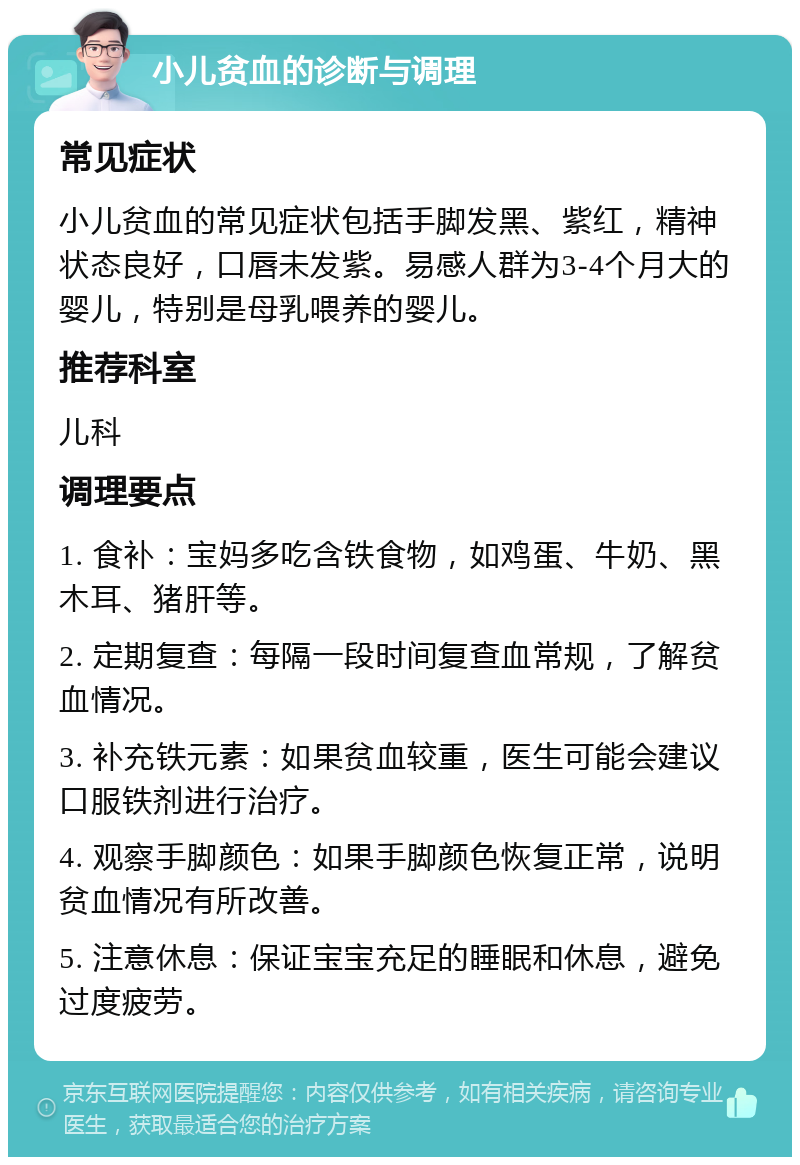 小儿贫血的诊断与调理 常见症状 小儿贫血的常见症状包括手脚发黑、紫红，精神状态良好，口唇未发紫。易感人群为3-4个月大的婴儿，特别是母乳喂养的婴儿。 推荐科室 儿科 调理要点 1. 食补：宝妈多吃含铁食物，如鸡蛋、牛奶、黑木耳、猪肝等。 2. 定期复查：每隔一段时间复查血常规，了解贫血情况。 3. 补充铁元素：如果贫血较重，医生可能会建议口服铁剂进行治疗。 4. 观察手脚颜色：如果手脚颜色恢复正常，说明贫血情况有所改善。 5. 注意休息：保证宝宝充足的睡眠和休息，避免过度疲劳。