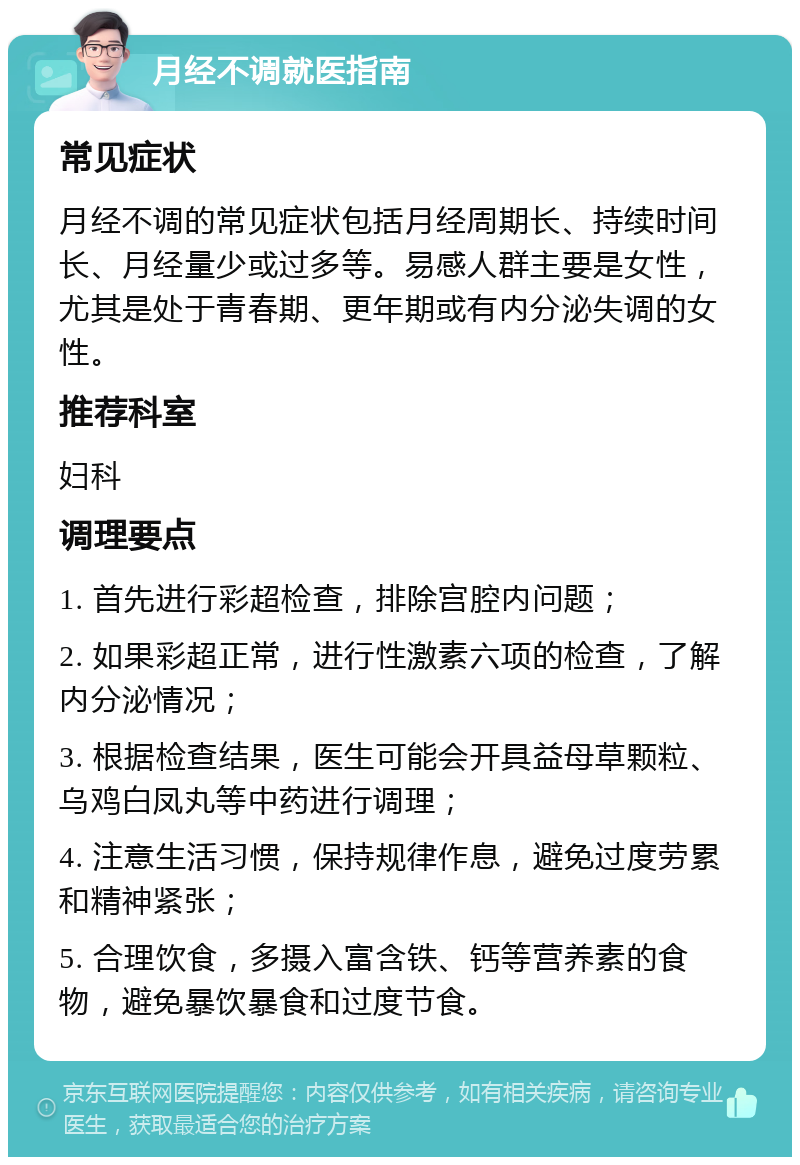 月经不调就医指南 常见症状 月经不调的常见症状包括月经周期长、持续时间长、月经量少或过多等。易感人群主要是女性，尤其是处于青春期、更年期或有内分泌失调的女性。 推荐科室 妇科 调理要点 1. 首先进行彩超检查，排除宫腔内问题； 2. 如果彩超正常，进行性激素六项的检查，了解内分泌情况； 3. 根据检查结果，医生可能会开具益母草颗粒、乌鸡白凤丸等中药进行调理； 4. 注意生活习惯，保持规律作息，避免过度劳累和精神紧张； 5. 合理饮食，多摄入富含铁、钙等营养素的食物，避免暴饮暴食和过度节食。