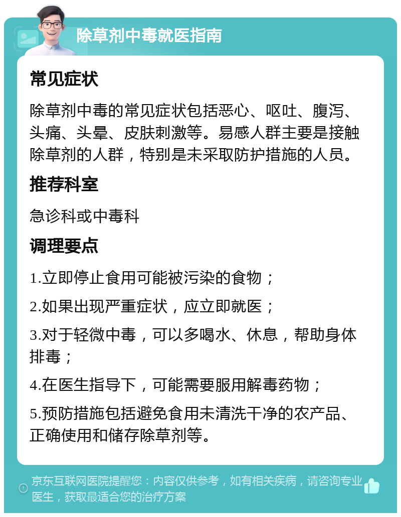 除草剂中毒就医指南 常见症状 除草剂中毒的常见症状包括恶心、呕吐、腹泻、头痛、头晕、皮肤刺激等。易感人群主要是接触除草剂的人群，特别是未采取防护措施的人员。 推荐科室 急诊科或中毒科 调理要点 1.立即停止食用可能被污染的食物； 2.如果出现严重症状，应立即就医； 3.对于轻微中毒，可以多喝水、休息，帮助身体排毒； 4.在医生指导下，可能需要服用解毒药物； 5.预防措施包括避免食用未清洗干净的农产品、正确使用和储存除草剂等。