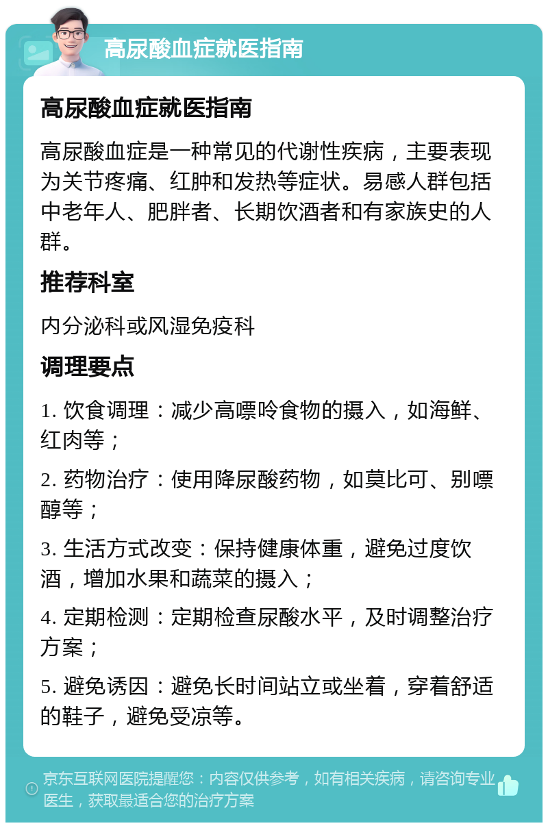 高尿酸血症就医指南 高尿酸血症就医指南 高尿酸血症是一种常见的代谢性疾病，主要表现为关节疼痛、红肿和发热等症状。易感人群包括中老年人、肥胖者、长期饮酒者和有家族史的人群。 推荐科室 内分泌科或风湿免疫科 调理要点 1. 饮食调理：减少高嘌呤食物的摄入，如海鲜、红肉等； 2. 药物治疗：使用降尿酸药物，如莫比可、别嘌醇等； 3. 生活方式改变：保持健康体重，避免过度饮酒，增加水果和蔬菜的摄入； 4. 定期检测：定期检查尿酸水平，及时调整治疗方案； 5. 避免诱因：避免长时间站立或坐着，穿着舒适的鞋子，避免受凉等。