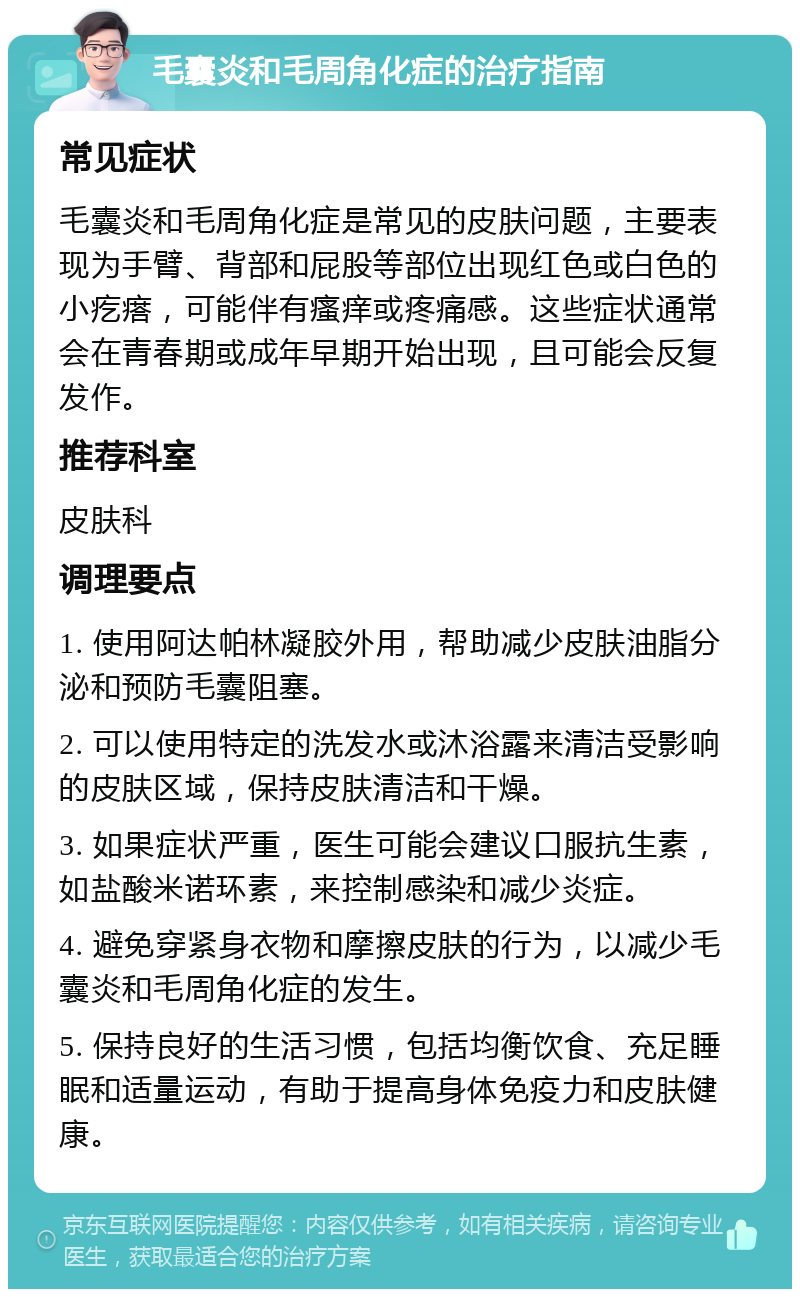 毛囊炎和毛周角化症的治疗指南 常见症状 毛囊炎和毛周角化症是常见的皮肤问题，主要表现为手臂、背部和屁股等部位出现红色或白色的小疙瘩，可能伴有瘙痒或疼痛感。这些症状通常会在青春期或成年早期开始出现，且可能会反复发作。 推荐科室 皮肤科 调理要点 1. 使用阿达帕林凝胶外用，帮助减少皮肤油脂分泌和预防毛囊阻塞。 2. 可以使用特定的洗发水或沐浴露来清洁受影响的皮肤区域，保持皮肤清洁和干燥。 3. 如果症状严重，医生可能会建议口服抗生素，如盐酸米诺环素，来控制感染和减少炎症。 4. 避免穿紧身衣物和摩擦皮肤的行为，以减少毛囊炎和毛周角化症的发生。 5. 保持良好的生活习惯，包括均衡饮食、充足睡眠和适量运动，有助于提高身体免疫力和皮肤健康。