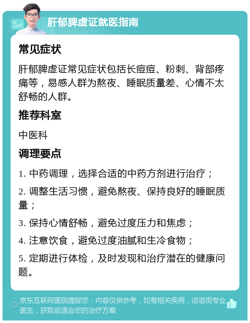 肝郁脾虚证就医指南 常见症状 肝郁脾虚证常见症状包括长痘痘、粉刺、背部疼痛等，易感人群为熬夜、睡眠质量差、心情不太舒畅的人群。 推荐科室 中医科 调理要点 1. 中药调理，选择合适的中药方剂进行治疗； 2. 调整生活习惯，避免熬夜、保持良好的睡眠质量； 3. 保持心情舒畅，避免过度压力和焦虑； 4. 注意饮食，避免过度油腻和生冷食物； 5. 定期进行体检，及时发现和治疗潜在的健康问题。