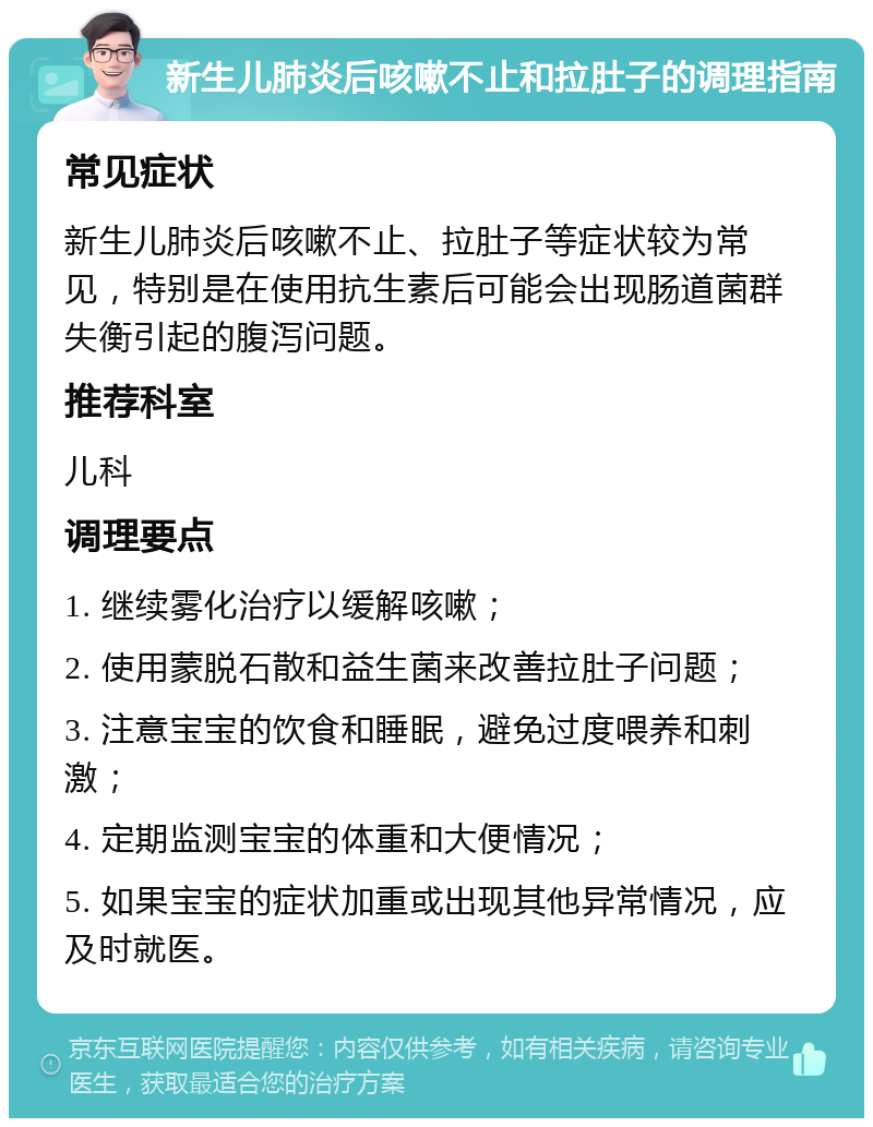 新生儿肺炎后咳嗽不止和拉肚子的调理指南 常见症状 新生儿肺炎后咳嗽不止、拉肚子等症状较为常见，特别是在使用抗生素后可能会出现肠道菌群失衡引起的腹泻问题。 推荐科室 儿科 调理要点 1. 继续雾化治疗以缓解咳嗽； 2. 使用蒙脱石散和益生菌来改善拉肚子问题； 3. 注意宝宝的饮食和睡眠，避免过度喂养和刺激； 4. 定期监测宝宝的体重和大便情况； 5. 如果宝宝的症状加重或出现其他异常情况，应及时就医。