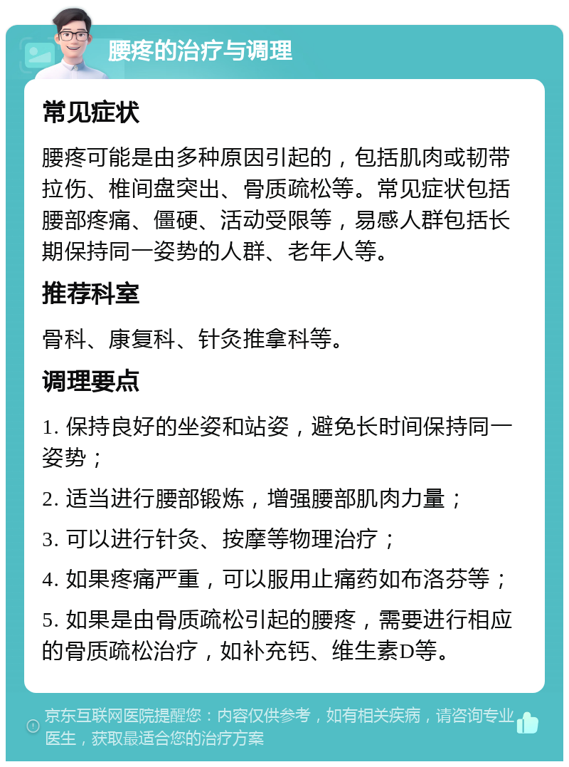 腰疼的治疗与调理 常见症状 腰疼可能是由多种原因引起的，包括肌肉或韧带拉伤、椎间盘突出、骨质疏松等。常见症状包括腰部疼痛、僵硬、活动受限等，易感人群包括长期保持同一姿势的人群、老年人等。 推荐科室 骨科、康复科、针灸推拿科等。 调理要点 1. 保持良好的坐姿和站姿，避免长时间保持同一姿势； 2. 适当进行腰部锻炼，增强腰部肌肉力量； 3. 可以进行针灸、按摩等物理治疗； 4. 如果疼痛严重，可以服用止痛药如布洛芬等； 5. 如果是由骨质疏松引起的腰疼，需要进行相应的骨质疏松治疗，如补充钙、维生素D等。