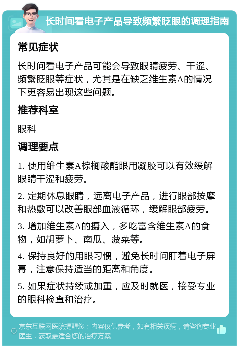 长时间看电子产品导致频繁眨眼的调理指南 常见症状 长时间看电子产品可能会导致眼睛疲劳、干涩、频繁眨眼等症状，尤其是在缺乏维生素A的情况下更容易出现这些问题。 推荐科室 眼科 调理要点 1. 使用维生素A棕榈酸酯眼用凝胶可以有效缓解眼睛干涩和疲劳。 2. 定期休息眼睛，远离电子产品，进行眼部按摩和热敷可以改善眼部血液循环，缓解眼部疲劳。 3. 增加维生素A的摄入，多吃富含维生素A的食物，如胡萝卜、南瓜、菠菜等。 4. 保持良好的用眼习惯，避免长时间盯着电子屏幕，注意保持适当的距离和角度。 5. 如果症状持续或加重，应及时就医，接受专业的眼科检查和治疗。