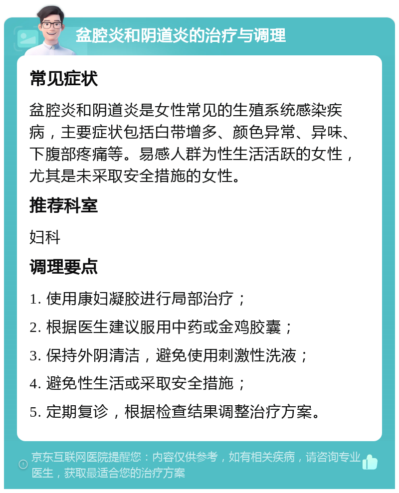 盆腔炎和阴道炎的治疗与调理 常见症状 盆腔炎和阴道炎是女性常见的生殖系统感染疾病，主要症状包括白带增多、颜色异常、异味、下腹部疼痛等。易感人群为性生活活跃的女性，尤其是未采取安全措施的女性。 推荐科室 妇科 调理要点 1. 使用康妇凝胶进行局部治疗； 2. 根据医生建议服用中药或金鸡胶囊； 3. 保持外阴清洁，避免使用刺激性洗液； 4. 避免性生活或采取安全措施； 5. 定期复诊，根据检查结果调整治疗方案。