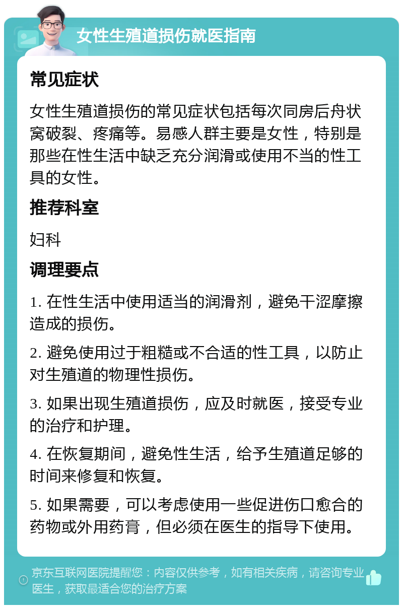 女性生殖道损伤就医指南 常见症状 女性生殖道损伤的常见症状包括每次同房后舟状窝破裂、疼痛等。易感人群主要是女性，特别是那些在性生活中缺乏充分润滑或使用不当的性工具的女性。 推荐科室 妇科 调理要点 1. 在性生活中使用适当的润滑剂，避免干涩摩擦造成的损伤。 2. 避免使用过于粗糙或不合适的性工具，以防止对生殖道的物理性损伤。 3. 如果出现生殖道损伤，应及时就医，接受专业的治疗和护理。 4. 在恢复期间，避免性生活，给予生殖道足够的时间来修复和恢复。 5. 如果需要，可以考虑使用一些促进伤口愈合的药物或外用药膏，但必须在医生的指导下使用。