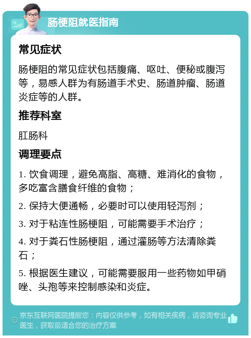 肠梗阻就医指南 常见症状 肠梗阻的常见症状包括腹痛、呕吐、便秘或腹泻等，易感人群为有肠道手术史、肠道肿瘤、肠道炎症等的人群。 推荐科室 肛肠科 调理要点 1. 饮食调理，避免高脂、高糖、难消化的食物，多吃富含膳食纤维的食物； 2. 保持大便通畅，必要时可以使用轻泻剂； 3. 对于粘连性肠梗阻，可能需要手术治疗； 4. 对于粪石性肠梗阻，通过灌肠等方法清除粪石； 5. 根据医生建议，可能需要服用一些药物如甲硝唑、头孢等来控制感染和炎症。