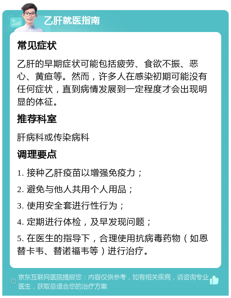 乙肝就医指南 常见症状 乙肝的早期症状可能包括疲劳、食欲不振、恶心、黄疸等。然而，许多人在感染初期可能没有任何症状，直到病情发展到一定程度才会出现明显的体征。 推荐科室 肝病科或传染病科 调理要点 1. 接种乙肝疫苗以增强免疫力； 2. 避免与他人共用个人用品； 3. 使用安全套进行性行为； 4. 定期进行体检，及早发现问题； 5. 在医生的指导下，合理使用抗病毒药物（如恩替卡韦、替诺福韦等）进行治疗。