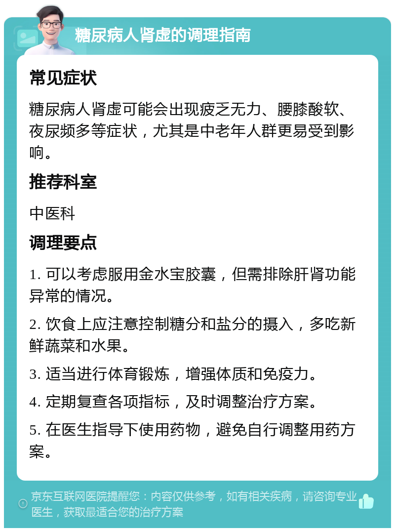 糖尿病人肾虚的调理指南 常见症状 糖尿病人肾虚可能会出现疲乏无力、腰膝酸软、夜尿频多等症状，尤其是中老年人群更易受到影响。 推荐科室 中医科 调理要点 1. 可以考虑服用金水宝胶囊，但需排除肝肾功能异常的情况。 2. 饮食上应注意控制糖分和盐分的摄入，多吃新鲜蔬菜和水果。 3. 适当进行体育锻炼，增强体质和免疫力。 4. 定期复查各项指标，及时调整治疗方案。 5. 在医生指导下使用药物，避免自行调整用药方案。