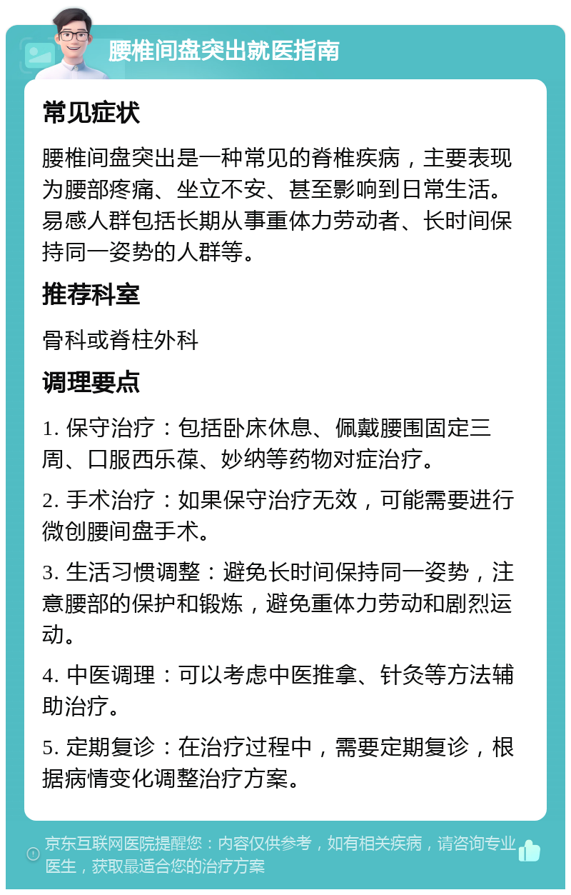 腰椎间盘突出就医指南 常见症状 腰椎间盘突出是一种常见的脊椎疾病，主要表现为腰部疼痛、坐立不安、甚至影响到日常生活。易感人群包括长期从事重体力劳动者、长时间保持同一姿势的人群等。 推荐科室 骨科或脊柱外科 调理要点 1. 保守治疗：包括卧床休息、佩戴腰围固定三周、口服西乐葆、妙纳等药物对症治疗。 2. 手术治疗：如果保守治疗无效，可能需要进行微创腰间盘手术。 3. 生活习惯调整：避免长时间保持同一姿势，注意腰部的保护和锻炼，避免重体力劳动和剧烈运动。 4. 中医调理：可以考虑中医推拿、针灸等方法辅助治疗。 5. 定期复诊：在治疗过程中，需要定期复诊，根据病情变化调整治疗方案。