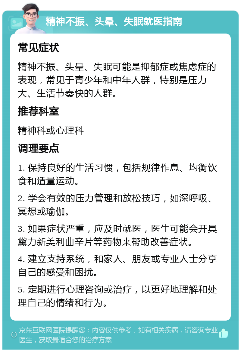 精神不振、头晕、失眠就医指南 常见症状 精神不振、头晕、失眠可能是抑郁症或焦虑症的表现，常见于青少年和中年人群，特别是压力大、生活节奏快的人群。 推荐科室 精神科或心理科 调理要点 1. 保持良好的生活习惯，包括规律作息、均衡饮食和适量运动。 2. 学会有效的压力管理和放松技巧，如深呼吸、冥想或瑜伽。 3. 如果症状严重，应及时就医，医生可能会开具黛力新美利曲辛片等药物来帮助改善症状。 4. 建立支持系统，和家人、朋友或专业人士分享自己的感受和困扰。 5. 定期进行心理咨询或治疗，以更好地理解和处理自己的情绪和行为。