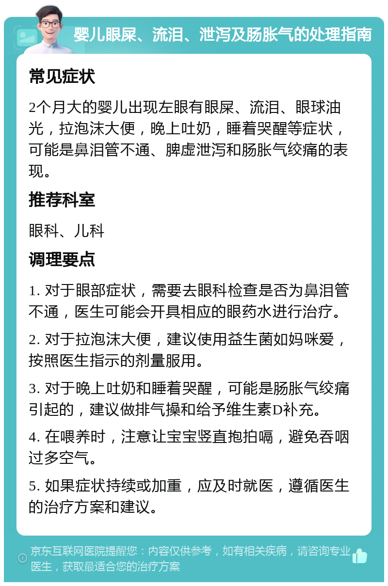 婴儿眼屎、流泪、泄泻及肠胀气的处理指南 常见症状 2个月大的婴儿出现左眼有眼屎、流泪、眼球油光，拉泡沫大便，晚上吐奶，睡着哭醒等症状，可能是鼻泪管不通、脾虚泄泻和肠胀气绞痛的表现。 推荐科室 眼科、儿科 调理要点 1. 对于眼部症状，需要去眼科检查是否为鼻泪管不通，医生可能会开具相应的眼药水进行治疗。 2. 对于拉泡沫大便，建议使用益生菌如妈咪爱，按照医生指示的剂量服用。 3. 对于晚上吐奶和睡着哭醒，可能是肠胀气绞痛引起的，建议做排气操和给予维生素D补充。 4. 在喂养时，注意让宝宝竖直抱拍嗝，避免吞咽过多空气。 5. 如果症状持续或加重，应及时就医，遵循医生的治疗方案和建议。