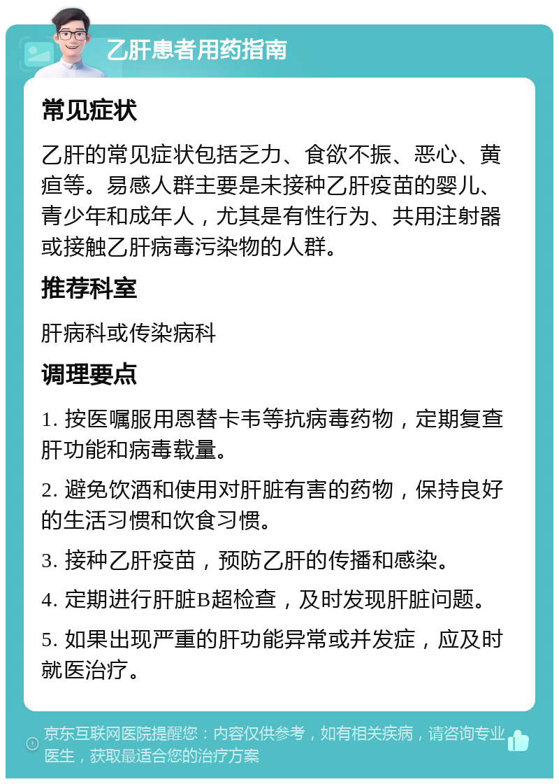 乙肝患者用药指南 常见症状 乙肝的常见症状包括乏力、食欲不振、恶心、黄疸等。易感人群主要是未接种乙肝疫苗的婴儿、青少年和成年人，尤其是有性行为、共用注射器或接触乙肝病毒污染物的人群。 推荐科室 肝病科或传染病科 调理要点 1. 按医嘱服用恩替卡韦等抗病毒药物，定期复查肝功能和病毒载量。 2. 避免饮酒和使用对肝脏有害的药物，保持良好的生活习惯和饮食习惯。 3. 接种乙肝疫苗，预防乙肝的传播和感染。 4. 定期进行肝脏B超检查，及时发现肝脏问题。 5. 如果出现严重的肝功能异常或并发症，应及时就医治疗。