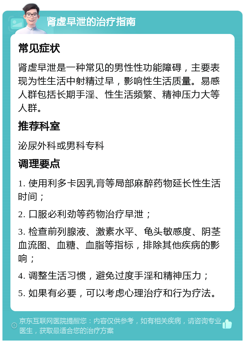 肾虚早泄的治疗指南 常见症状 肾虚早泄是一种常见的男性性功能障碍，主要表现为性生活中射精过早，影响性生活质量。易感人群包括长期手淫、性生活频繁、精神压力大等人群。 推荐科室 泌尿外科或男科专科 调理要点 1. 使用利多卡因乳膏等局部麻醉药物延长性生活时间； 2. 口服必利劲等药物治疗早泄； 3. 检查前列腺液、激素水平、龟头敏感度、阴茎血流图、血糖、血脂等指标，排除其他疾病的影响； 4. 调整生活习惯，避免过度手淫和精神压力； 5. 如果有必要，可以考虑心理治疗和行为疗法。