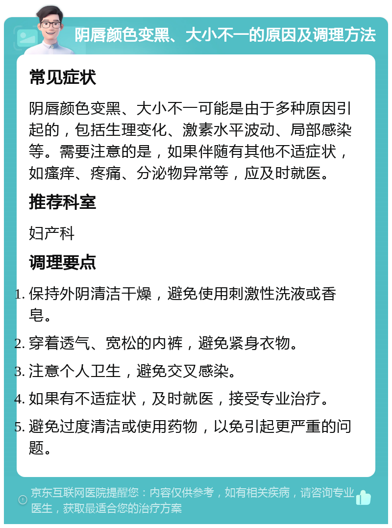 阴唇颜色变黑、大小不一的原因及调理方法 常见症状 阴唇颜色变黑、大小不一可能是由于多种原因引起的，包括生理变化、激素水平波动、局部感染等。需要注意的是，如果伴随有其他不适症状，如瘙痒、疼痛、分泌物异常等，应及时就医。 推荐科室 妇产科 调理要点 保持外阴清洁干燥，避免使用刺激性洗液或香皂。 穿着透气、宽松的内裤，避免紧身衣物。 注意个人卫生，避免交叉感染。 如果有不适症状，及时就医，接受专业治疗。 避免过度清洁或使用药物，以免引起更严重的问题。