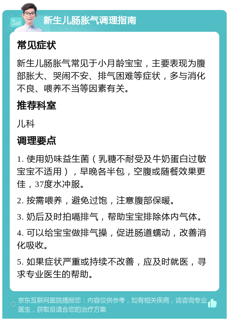 新生儿肠胀气调理指南 常见症状 新生儿肠胀气常见于小月龄宝宝，主要表现为腹部胀大、哭闹不安、排气困难等症状，多与消化不良、喂养不当等因素有关。 推荐科室 儿科 调理要点 1. 使用奶味益生菌（乳糖不耐受及牛奶蛋白过敏宝宝不适用），早晚各半包，空腹或随餐效果更佳，37度水冲服。 2. 按需喂养，避免过饱，注意腹部保暖。 3. 奶后及时拍嗝排气，帮助宝宝排除体内气体。 4. 可以给宝宝做排气操，促进肠道蠕动，改善消化吸收。 5. 如果症状严重或持续不改善，应及时就医，寻求专业医生的帮助。