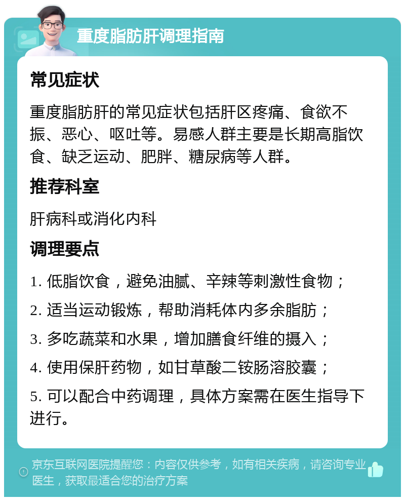 重度脂肪肝调理指南 常见症状 重度脂肪肝的常见症状包括肝区疼痛、食欲不振、恶心、呕吐等。易感人群主要是长期高脂饮食、缺乏运动、肥胖、糖尿病等人群。 推荐科室 肝病科或消化内科 调理要点 1. 低脂饮食，避免油腻、辛辣等刺激性食物； 2. 适当运动锻炼，帮助消耗体内多余脂肪； 3. 多吃蔬菜和水果，增加膳食纤维的摄入； 4. 使用保肝药物，如甘草酸二铵肠溶胶囊； 5. 可以配合中药调理，具体方案需在医生指导下进行。