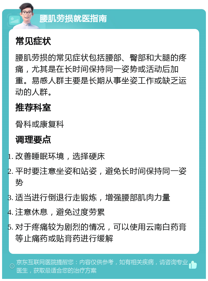 腰肌劳损就医指南 常见症状 腰肌劳损的常见症状包括腰部、臀部和大腿的疼痛，尤其是在长时间保持同一姿势或活动后加重。易感人群主要是长期从事坐姿工作或缺乏运动的人群。 推荐科室 骨科或康复科 调理要点 改善睡眠环境，选择硬床 平时要注意坐姿和站姿，避免长时间保持同一姿势 适当进行倒退行走锻炼，增强腰部肌肉力量 注意休息，避免过度劳累 对于疼痛较为剧烈的情况，可以使用云南白药膏等止痛药或贴膏药进行缓解