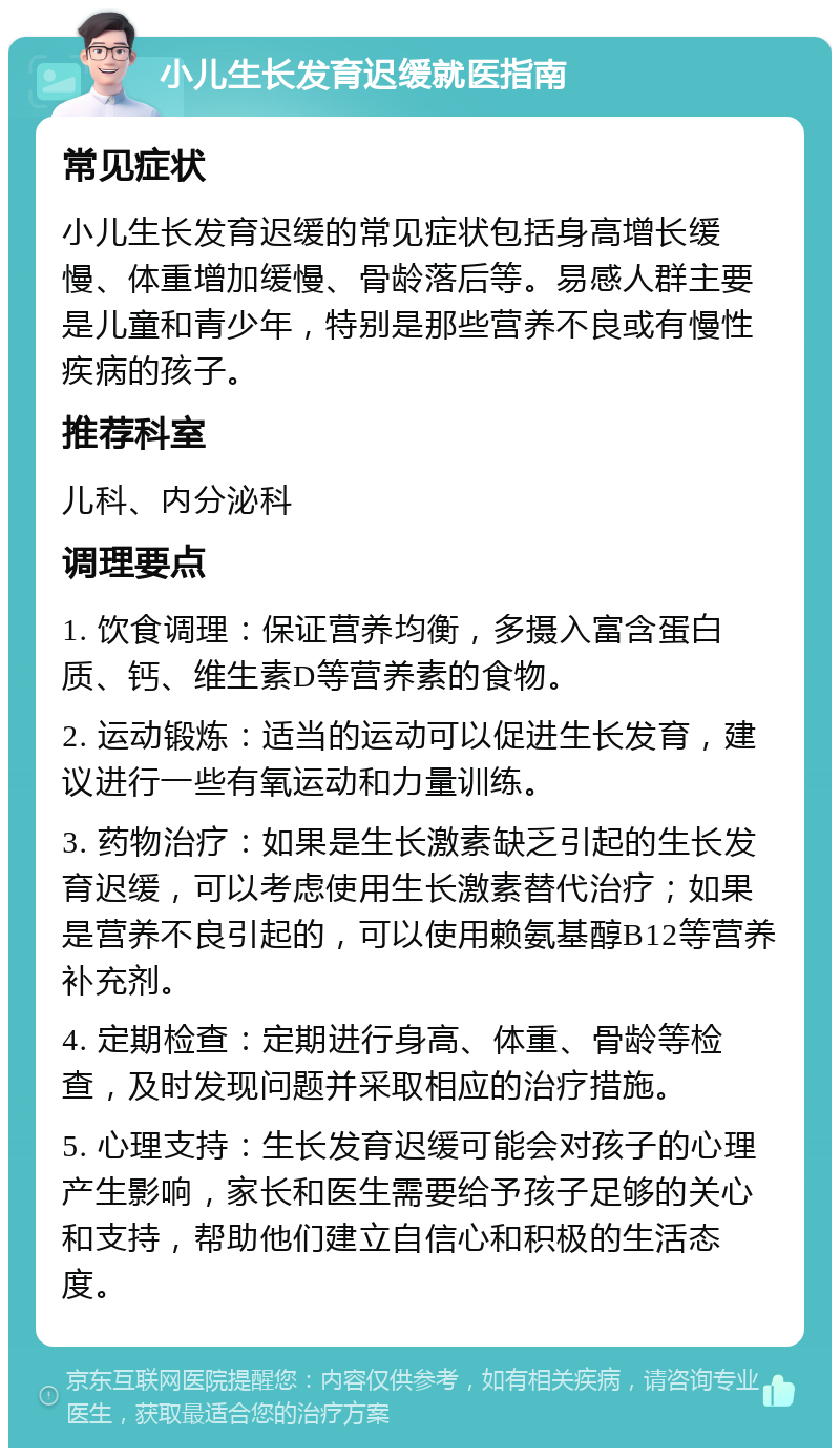 小儿生长发育迟缓就医指南 常见症状 小儿生长发育迟缓的常见症状包括身高增长缓慢、体重增加缓慢、骨龄落后等。易感人群主要是儿童和青少年，特别是那些营养不良或有慢性疾病的孩子。 推荐科室 儿科、内分泌科 调理要点 1. 饮食调理：保证营养均衡，多摄入富含蛋白质、钙、维生素D等营养素的食物。 2. 运动锻炼：适当的运动可以促进生长发育，建议进行一些有氧运动和力量训练。 3. 药物治疗：如果是生长激素缺乏引起的生长发育迟缓，可以考虑使用生长激素替代治疗；如果是营养不良引起的，可以使用赖氨基醇B12等营养补充剂。 4. 定期检查：定期进行身高、体重、骨龄等检查，及时发现问题并采取相应的治疗措施。 5. 心理支持：生长发育迟缓可能会对孩子的心理产生影响，家长和医生需要给予孩子足够的关心和支持，帮助他们建立自信心和积极的生活态度。