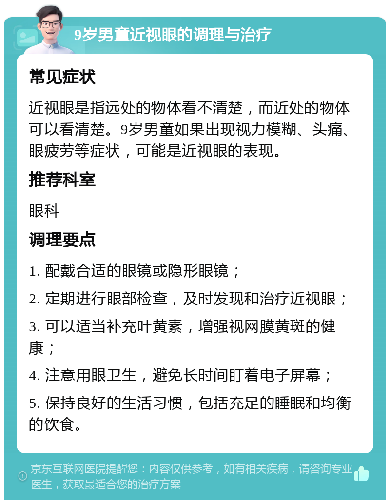 9岁男童近视眼的调理与治疗 常见症状 近视眼是指远处的物体看不清楚，而近处的物体可以看清楚。9岁男童如果出现视力模糊、头痛、眼疲劳等症状，可能是近视眼的表现。 推荐科室 眼科 调理要点 1. 配戴合适的眼镜或隐形眼镜； 2. 定期进行眼部检查，及时发现和治疗近视眼； 3. 可以适当补充叶黄素，增强视网膜黄斑的健康； 4. 注意用眼卫生，避免长时间盯着电子屏幕； 5. 保持良好的生活习惯，包括充足的睡眠和均衡的饮食。