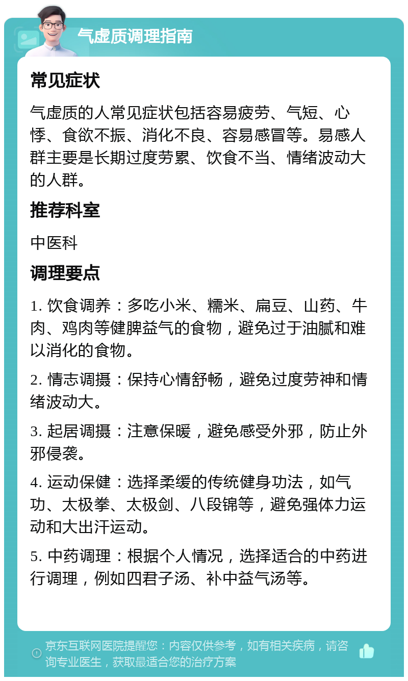 气虚质调理指南 常见症状 气虚质的人常见症状包括容易疲劳、气短、心悸、食欲不振、消化不良、容易感冒等。易感人群主要是长期过度劳累、饮食不当、情绪波动大的人群。 推荐科室 中医科 调理要点 1. 饮食调养：多吃小米、糯米、扁豆、山药、牛肉、鸡肉等健脾益气的食物，避免过于油腻和难以消化的食物。 2. 情志调摄：保持心情舒畅，避免过度劳神和情绪波动大。 3. 起居调摄：注意保暖，避免感受外邪，防止外邪侵袭。 4. 运动保健：选择柔缓的传统健身功法，如气功、太极拳、太极剑、八段锦等，避免强体力运动和大出汗运动。 5. 中药调理：根据个人情况，选择适合的中药进行调理，例如四君子汤、补中益气汤等。