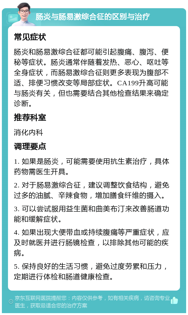 肠炎与肠易激综合征的区别与治疗 常见症状 肠炎和肠易激综合征都可能引起腹痛、腹泻、便秘等症状。肠炎通常伴随着发热、恶心、呕吐等全身症状，而肠易激综合征则更多表现为腹部不适、排便习惯改变等局部症状。CA199升高可能与肠炎有关，但也需要结合其他检查结果来确定诊断。 推荐科室 消化内科 调理要点 1. 如果是肠炎，可能需要使用抗生素治疗，具体药物需医生开具。 2. 对于肠易激综合征，建议调整饮食结构，避免过多的油腻、辛辣食物，增加膳食纤维的摄入。 3. 可以尝试服用益生菌和曲美布汀来改善肠道功能和缓解症状。 4. 如果出现大便带血或持续腹痛等严重症状，应及时就医并进行肠镜检查，以排除其他可能的疾病。 5. 保持良好的生活习惯，避免过度劳累和压力，定期进行体检和肠道健康检查。