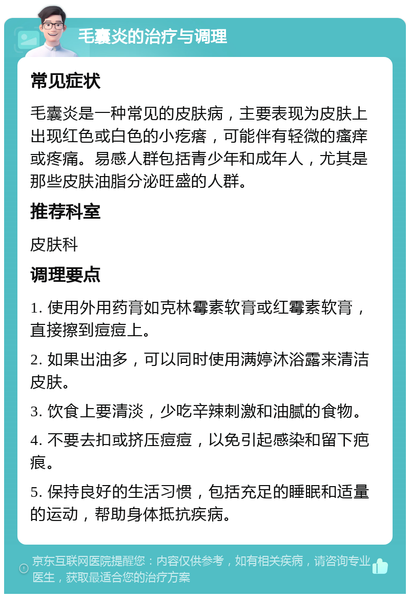 毛囊炎的治疗与调理 常见症状 毛囊炎是一种常见的皮肤病，主要表现为皮肤上出现红色或白色的小疙瘩，可能伴有轻微的瘙痒或疼痛。易感人群包括青少年和成年人，尤其是那些皮肤油脂分泌旺盛的人群。 推荐科室 皮肤科 调理要点 1. 使用外用药膏如克林霉素软膏或红霉素软膏，直接擦到痘痘上。 2. 如果出油多，可以同时使用满婷沐浴露来清洁皮肤。 3. 饮食上要清淡，少吃辛辣刺激和油腻的食物。 4. 不要去扣或挤压痘痘，以免引起感染和留下疤痕。 5. 保持良好的生活习惯，包括充足的睡眠和适量的运动，帮助身体抵抗疾病。