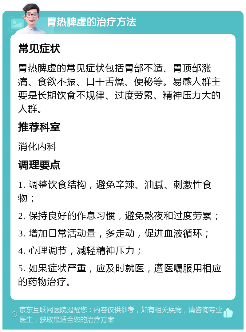 胃热脾虚的治疗方法 常见症状 胃热脾虚的常见症状包括胃部不适、胃顶部涨痛、食欲不振、口干舌燥、便秘等。易感人群主要是长期饮食不规律、过度劳累、精神压力大的人群。 推荐科室 消化内科 调理要点 1. 调整饮食结构，避免辛辣、油腻、刺激性食物； 2. 保持良好的作息习惯，避免熬夜和过度劳累； 3. 增加日常活动量，多走动，促进血液循环； 4. 心理调节，减轻精神压力； 5. 如果症状严重，应及时就医，遵医嘱服用相应的药物治疗。