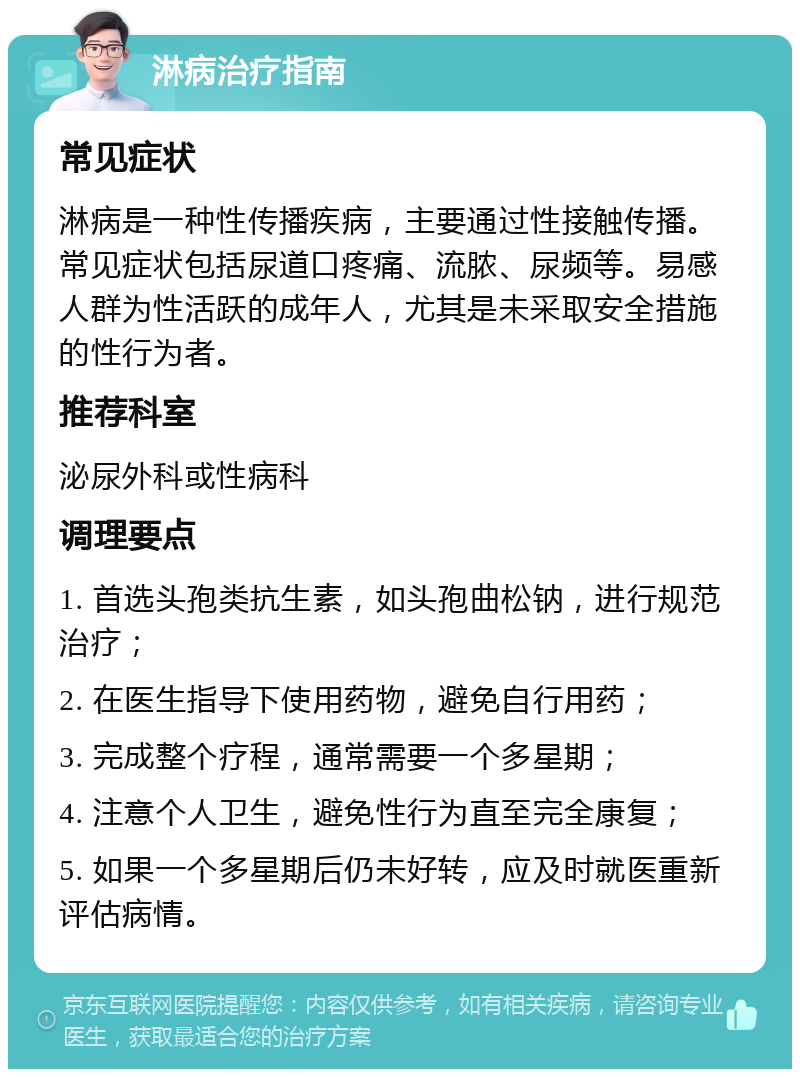 淋病治疗指南 常见症状 淋病是一种性传播疾病，主要通过性接触传播。常见症状包括尿道口疼痛、流脓、尿频等。易感人群为性活跃的成年人，尤其是未采取安全措施的性行为者。 推荐科室 泌尿外科或性病科 调理要点 1. 首选头孢类抗生素，如头孢曲松钠，进行规范治疗； 2. 在医生指导下使用药物，避免自行用药； 3. 完成整个疗程，通常需要一个多星期； 4. 注意个人卫生，避免性行为直至完全康复； 5. 如果一个多星期后仍未好转，应及时就医重新评估病情。