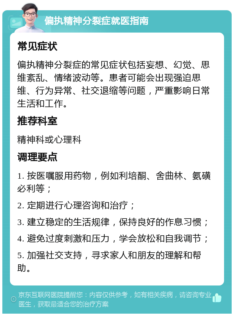 偏执精神分裂症就医指南 常见症状 偏执精神分裂症的常见症状包括妄想、幻觉、思维紊乱、情绪波动等。患者可能会出现强迫思维、行为异常、社交退缩等问题，严重影响日常生活和工作。 推荐科室 精神科或心理科 调理要点 1. 按医嘱服用药物，例如利培酮、舍曲林、氨磺必利等； 2. 定期进行心理咨询和治疗； 3. 建立稳定的生活规律，保持良好的作息习惯； 4. 避免过度刺激和压力，学会放松和自我调节； 5. 加强社交支持，寻求家人和朋友的理解和帮助。