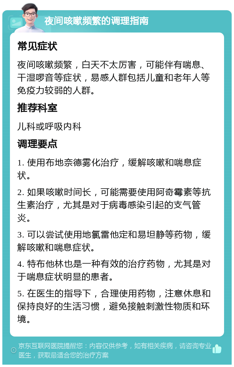 夜间咳嗽频繁的调理指南 常见症状 夜间咳嗽频繁，白天不太厉害，可能伴有喘息、干湿啰音等症状，易感人群包括儿童和老年人等免疫力较弱的人群。 推荐科室 儿科或呼吸内科 调理要点 1. 使用布地奈德雾化治疗，缓解咳嗽和喘息症状。 2. 如果咳嗽时间长，可能需要使用阿奇霉素等抗生素治疗，尤其是对于病毒感染引起的支气管炎。 3. 可以尝试使用地氯雷他定和易坦静等药物，缓解咳嗽和喘息症状。 4. 特布他林也是一种有效的治疗药物，尤其是对于喘息症状明显的患者。 5. 在医生的指导下，合理使用药物，注意休息和保持良好的生活习惯，避免接触刺激性物质和环境。