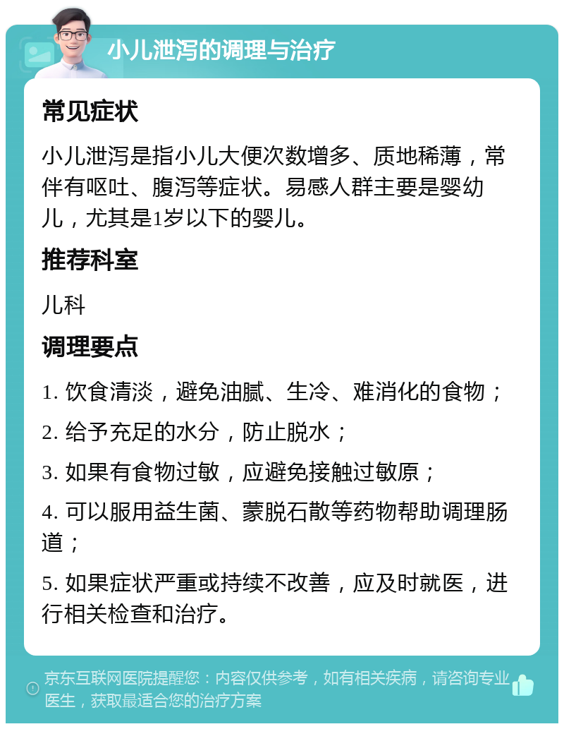 小儿泄泻的调理与治疗 常见症状 小儿泄泻是指小儿大便次数增多、质地稀薄，常伴有呕吐、腹泻等症状。易感人群主要是婴幼儿，尤其是1岁以下的婴儿。 推荐科室 儿科 调理要点 1. 饮食清淡，避免油腻、生冷、难消化的食物； 2. 给予充足的水分，防止脱水； 3. 如果有食物过敏，应避免接触过敏原； 4. 可以服用益生菌、蒙脱石散等药物帮助调理肠道； 5. 如果症状严重或持续不改善，应及时就医，进行相关检查和治疗。